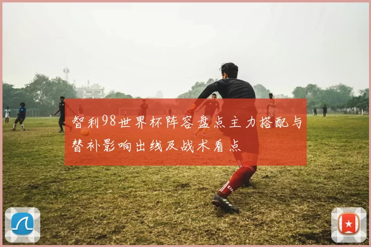 智利98世界杯阵容盘点主力搭配与替补影响出线及战术看点