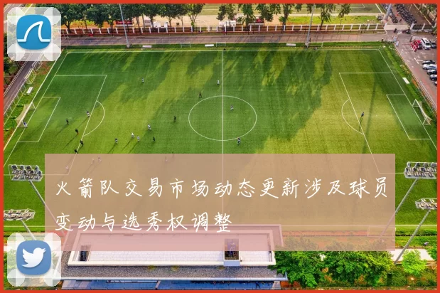 火箭队交易市场动态更新涉及球员变动与选秀权调整