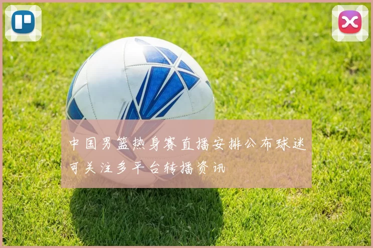 中国男篮热身赛直播安排公布球迷可关注多平台转播资讯