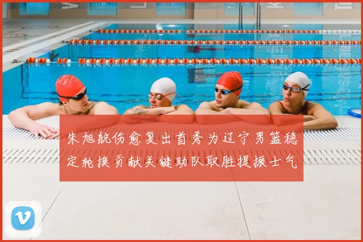 朱旭航伤愈复出首秀为辽宁男篮稳定轮换贡献关键助队取胜提振士气