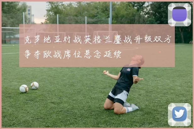 克罗地亚对战英格兰鏖战升级双方争夺欧战席位悬念延续