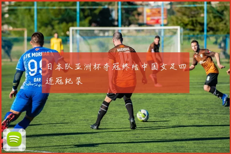 日本队亚洲杯夺冠终结中国女足四连冠纪录