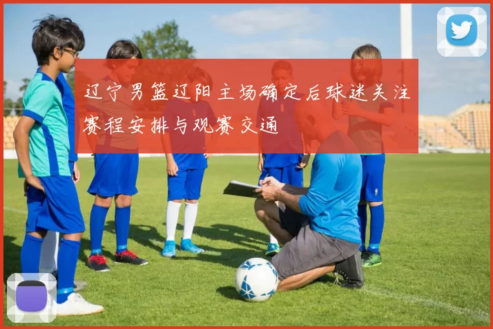辽宁男篮辽阳主场确定后球迷关注赛程安排与观赛交通