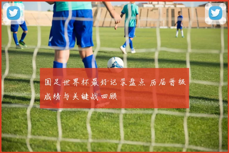 国足世界杯最好记录盘点 历届晋级成绩与关键战回顾