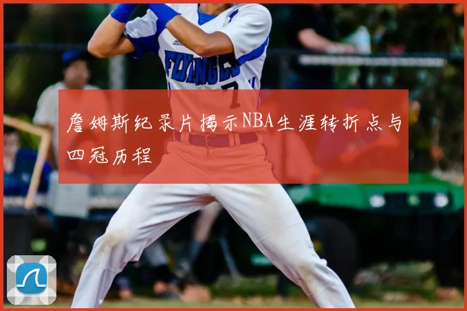 詹姆斯纪录片揭示NBA生涯转折点与四冠历程