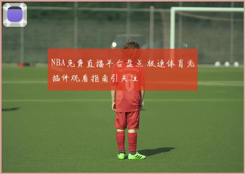 NBA免费直播平台盘点 极速体育无插件观看指南引关注